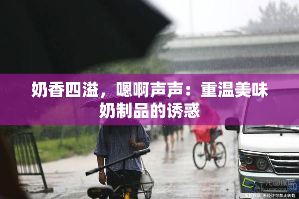 奶香四溢，嗯啊声声：重温美味奶制品的诱惑