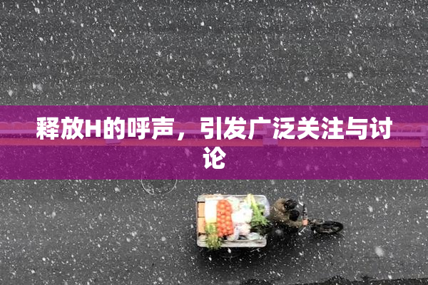 释放H的呼声，引发广泛关注与讨论