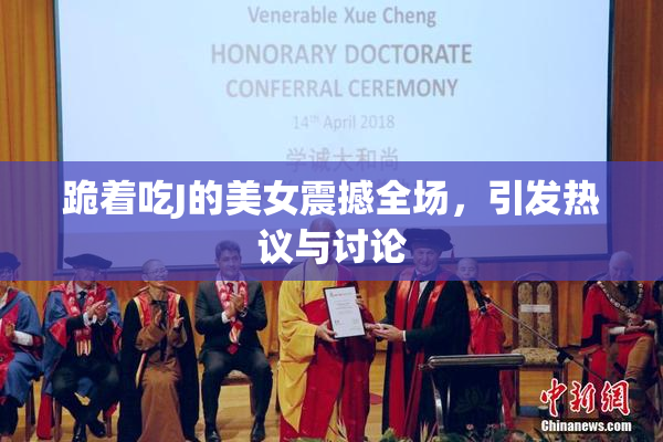 跪着吃J的美女震撼全场，引发热议与讨论