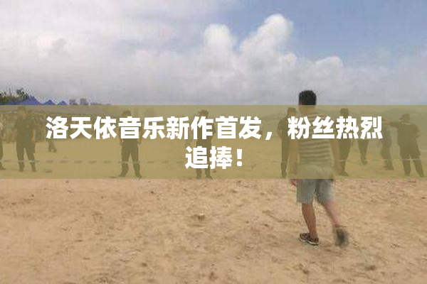 洛天依音乐新作首发，粉丝热烈追捧！