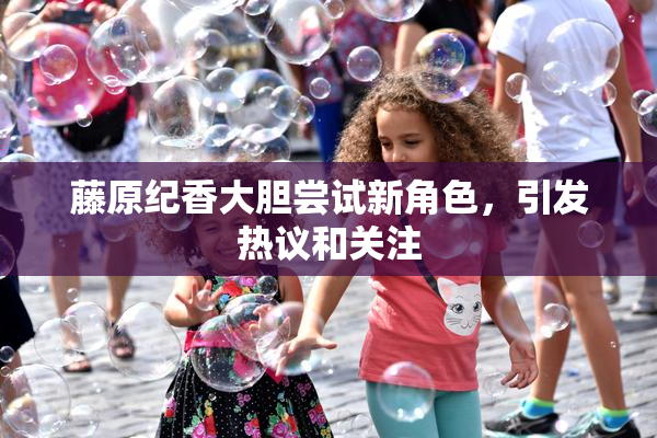 藤原纪香大胆尝试新角色，引发热议和关注