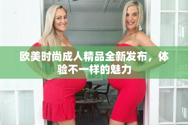 欧美时尚成人精品全新发布，体验不一样的魅力