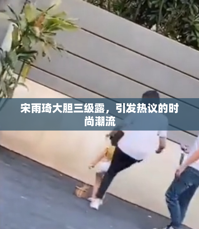 宋雨琦大胆三级露，引发热议的时尚潮流
