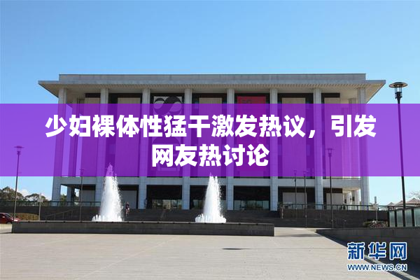少妇裸体性猛干激发热议，引发网友热讨论