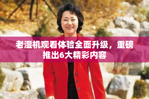 老湿机观看体验全面升级，重磅推出6大精彩内容