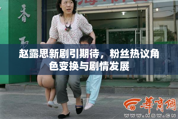 赵露思新剧引期待，粉丝热议角色变换与剧情发展