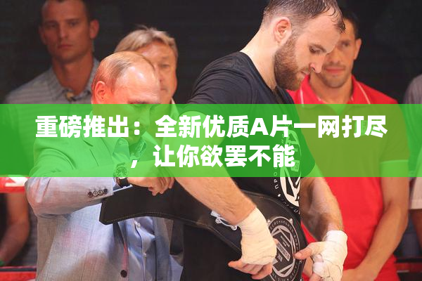 重磅推出：全新优质A片一网打尽，让你欲罢不能