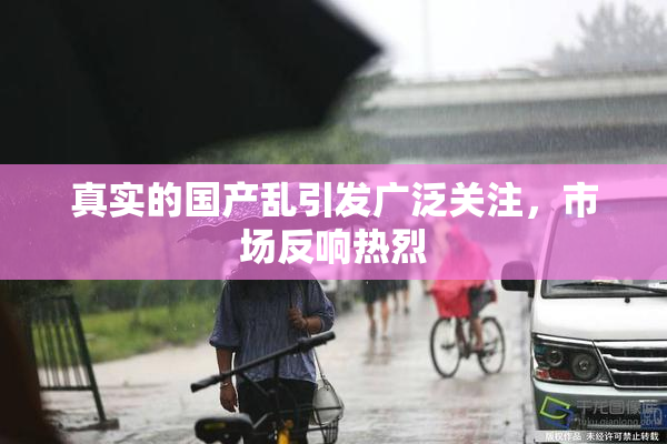 真实的国产乱引发广泛关注，市场反响热烈