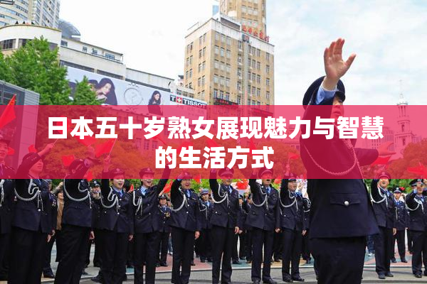 日本五十岁熟女展现魅力与智慧的生活方式