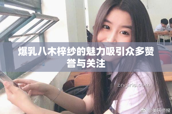 爆乳八木梓纱的魅力吸引众多赞誉与关注