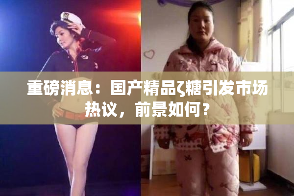 重磅消息：国产精品ζ糖引发市场热议，前景如何？