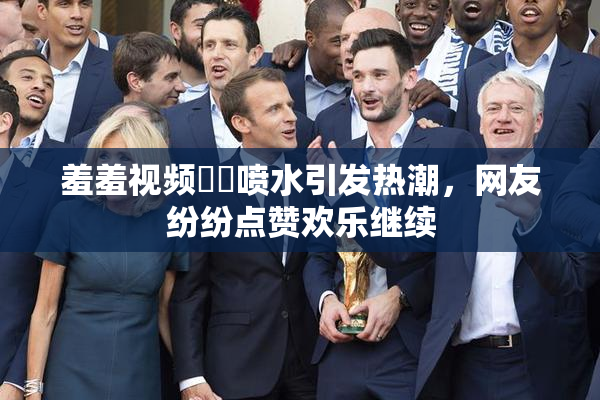 羞羞视频❌‌喷水引发热潮，网友纷纷点赞欢乐继续