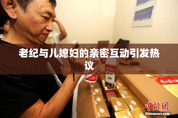 老纪与儿媳妇的亲密互动引发热议