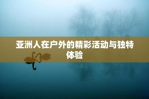 亚洲人在户外的精彩活动与独特体验
