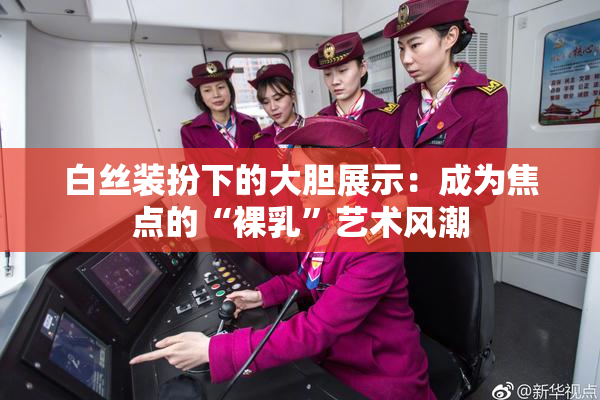 白丝装扮下的大胆展示：成为焦点的“裸乳”艺术风潮
