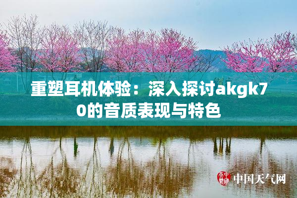重塑耳机体验：深入探讨akgk70的音质表现与特色