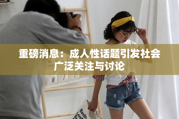 重磅消息：成人性话题引发社会广泛关注与讨论