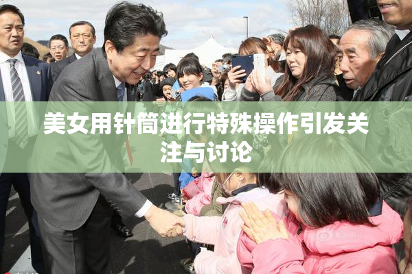 美女用针筒进行特殊操作引发关注与讨论