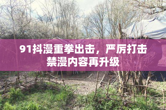 91抖漫重拳出击，严厉打击禁漫内容再升级