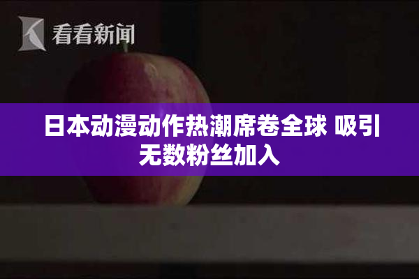 日本动漫动作热潮席卷全球 吸引无数粉丝加入