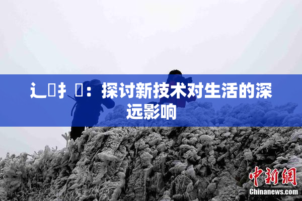 辶喿扌畐：探讨新技术对生活的深远影响