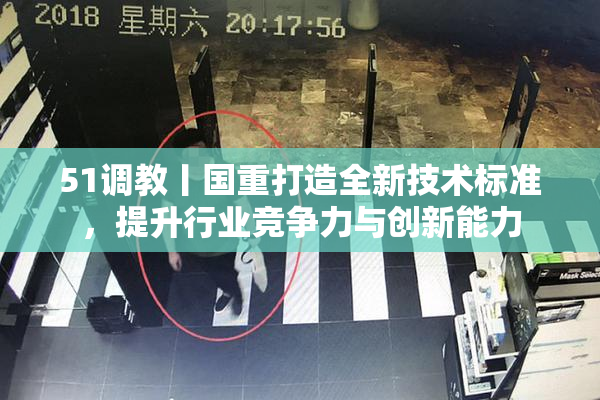 51调教丨国重打造全新技术标准，提升行业竞争力与创新能力