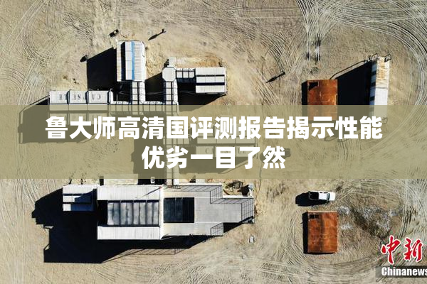 鲁大师高清国评测报告揭示性能优劣一目了然