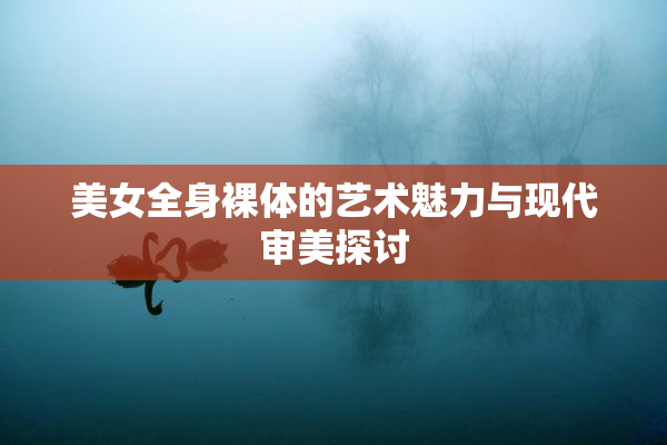 美女全身裸体的艺术魅力与现代审美探讨