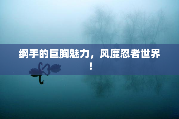 纲手的巨胸魅力，风靡忍者世界！