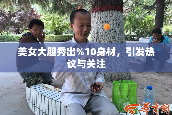 美女大胆秀出%10身材，引发热议与关注