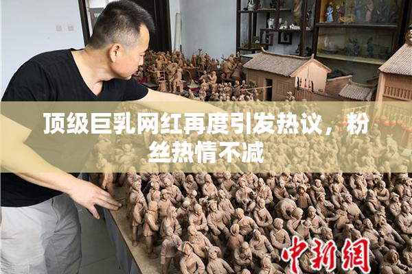 顶级巨乳网红再度引发热议，粉丝热情不减