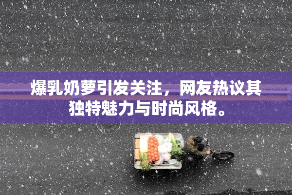 爆乳奶萝引发关注，网友热议其独特魅力与时尚风格。