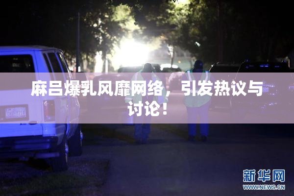 麻吕爆乳风靡网络，引发热议与讨论！