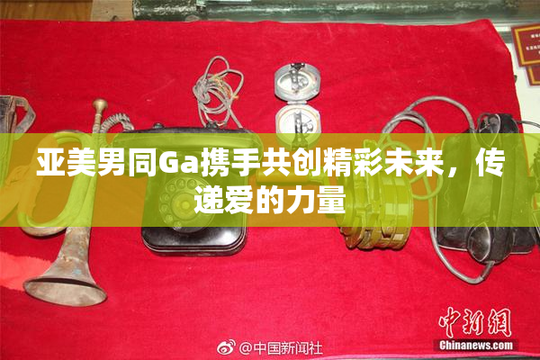 亚美男同Ga携手共创精彩未来，传递爱的力量