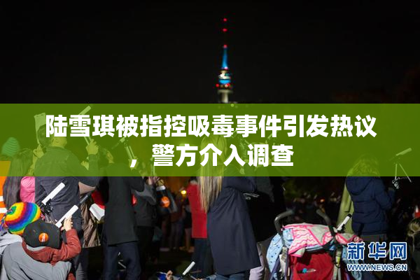 陆雪琪被指控吸毒事件引发热议，警方介入调查