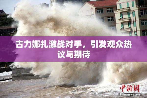 古力娜扎激战对手，引发观众热议与期待
