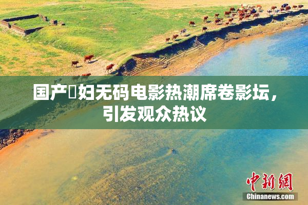 国产婬妇无码电影热潮席卷影坛，引发观众热议