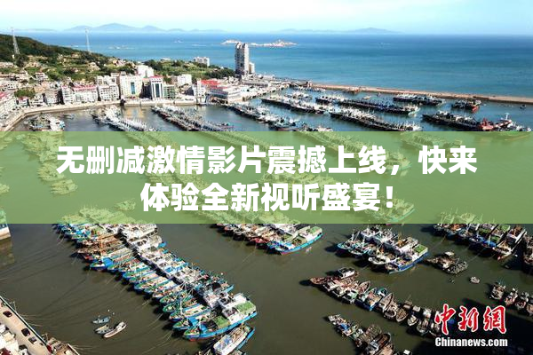 无删减激情影片震撼上线，快来体验全新视听盛宴！