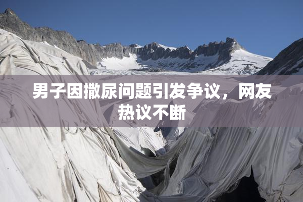 男子因撒尿问题引发争议，网友热议不断