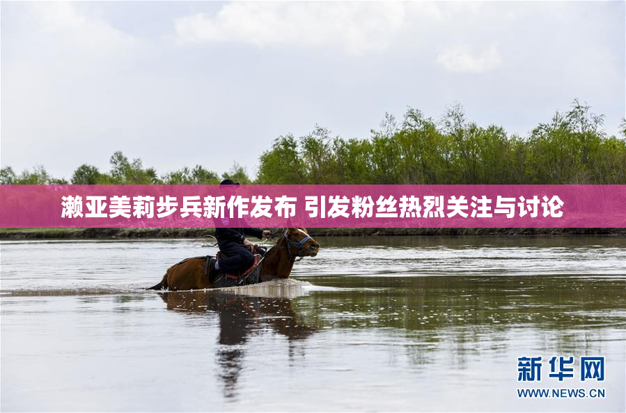 濑亚美莉步兵新作发布 引发粉丝热烈关注与讨论