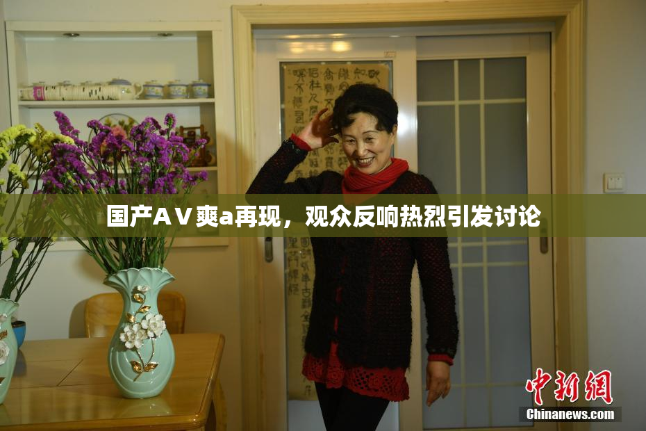 国产AⅤ爽a再现，观众反响热烈引发讨论