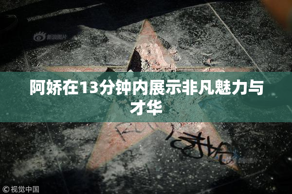 阿娇在13分钟内展示非凡魅力与才华
