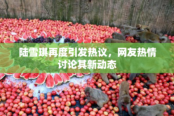 陆雪琪再度引发热议，网友热情讨论其新动态