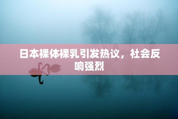 日本裸体裸乳引发热议，社会反响强烈