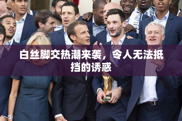 白丝脚交热潮来袭，令人无法抵挡的诱惑