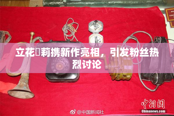 立花瑠莉携新作亮相，引发粉丝热烈讨论