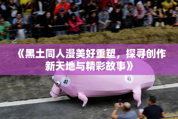 《黑土同人漫美好重塑，探寻创作新天地与精彩故事》