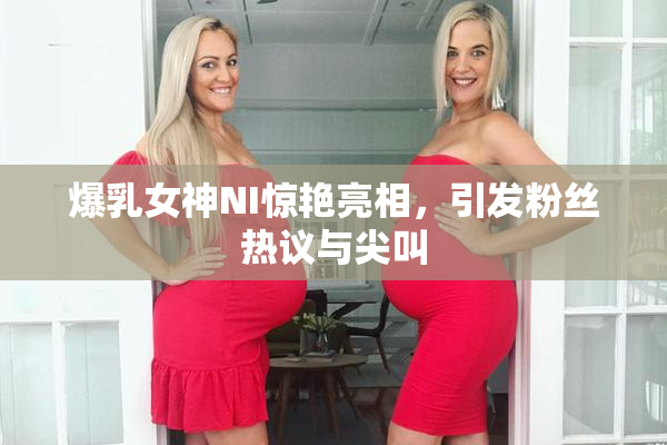 爆乳女神NI惊艳亮相，引发粉丝热议与尖叫