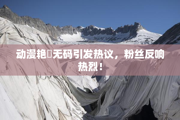 动漫艳鉧无码引发热议，粉丝反响热烈！