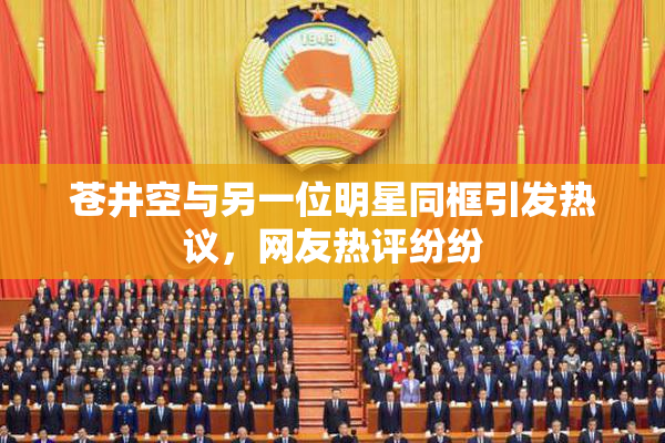 苍井空与另一位明星同框引发热议，网友热评纷纷